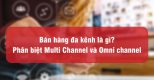 Bán hàng đa kênh là gì? Phân biệt Multi Channel và Omni channel